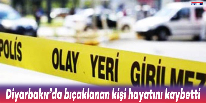 Diyarbakır'da bıçaklanan kişi hayatını kaybetti