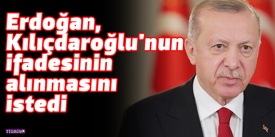 Erdoğan, Kılıçdaroğlu'nun ifadesinin alınmasını istedi