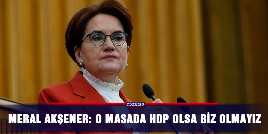 Meral Akşener: O masada HDP olsa biz olmayız