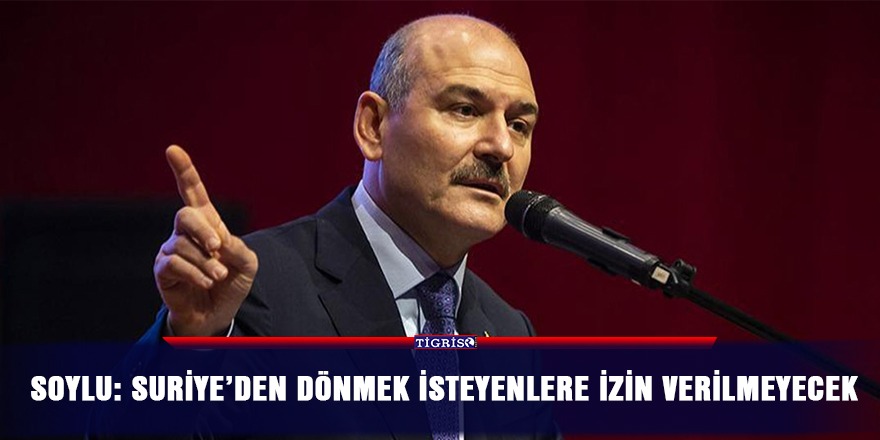 Soylu: Suriye’den dönmek isteyenlere izin verilmeyecek