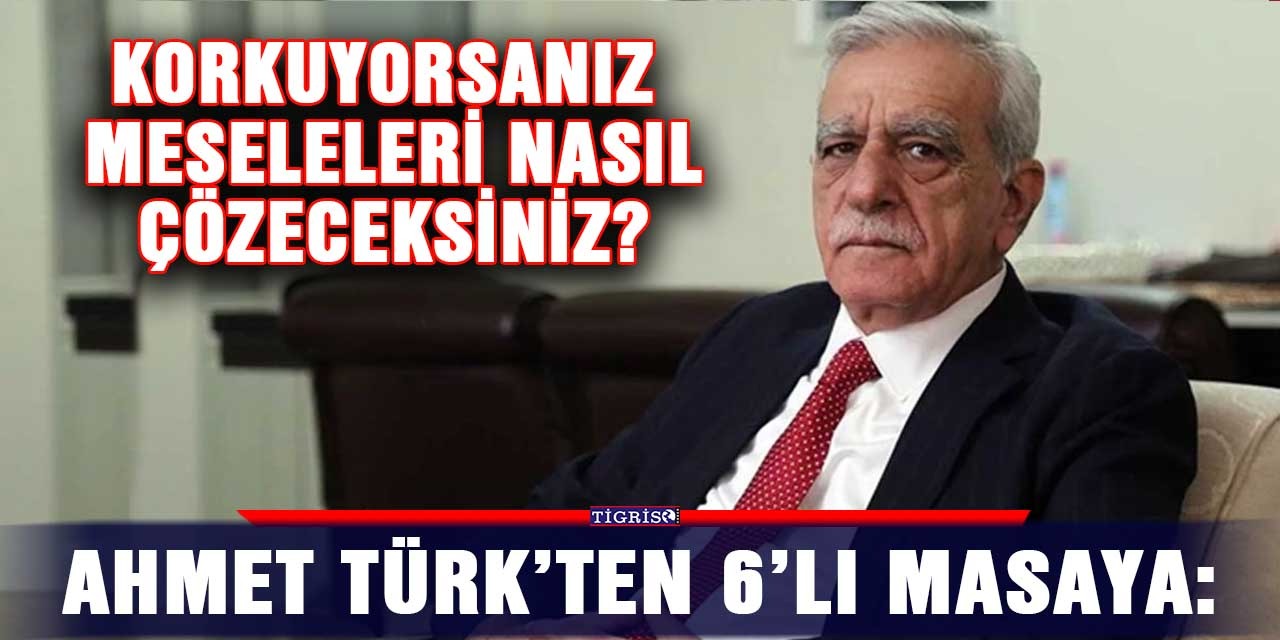 Ahmet Türk’ten 6’lı masaya: Korkuyorsanız meseleleri nasıl çözeceksiniz?