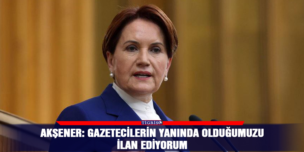 Akşener: Gazetecilerin yanında olduğumuzu ilan ediyorum