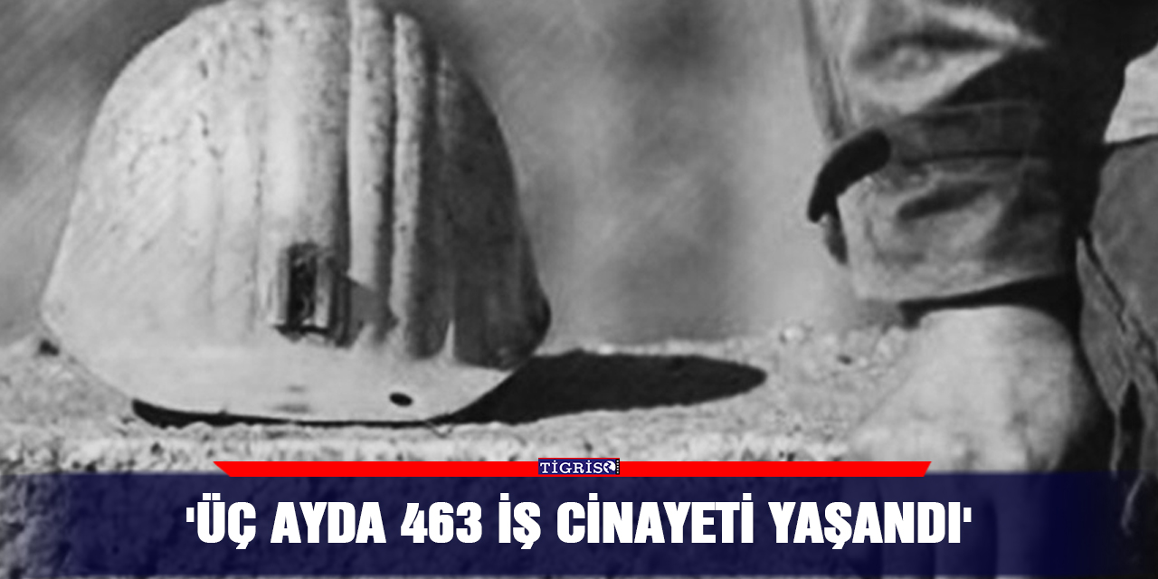 'Üç ayda 463 iş cinayeti yaşandı'