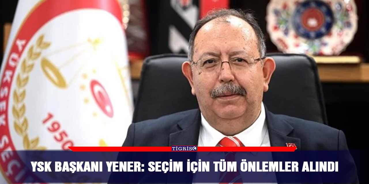 YSK Başkanı Yener: Seçim için tüm önlemler alındı