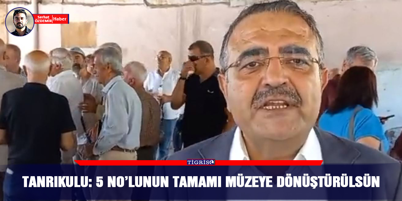 Tanrıkulu: 5 No’lunun tamamı müzeye dönüştürülsün