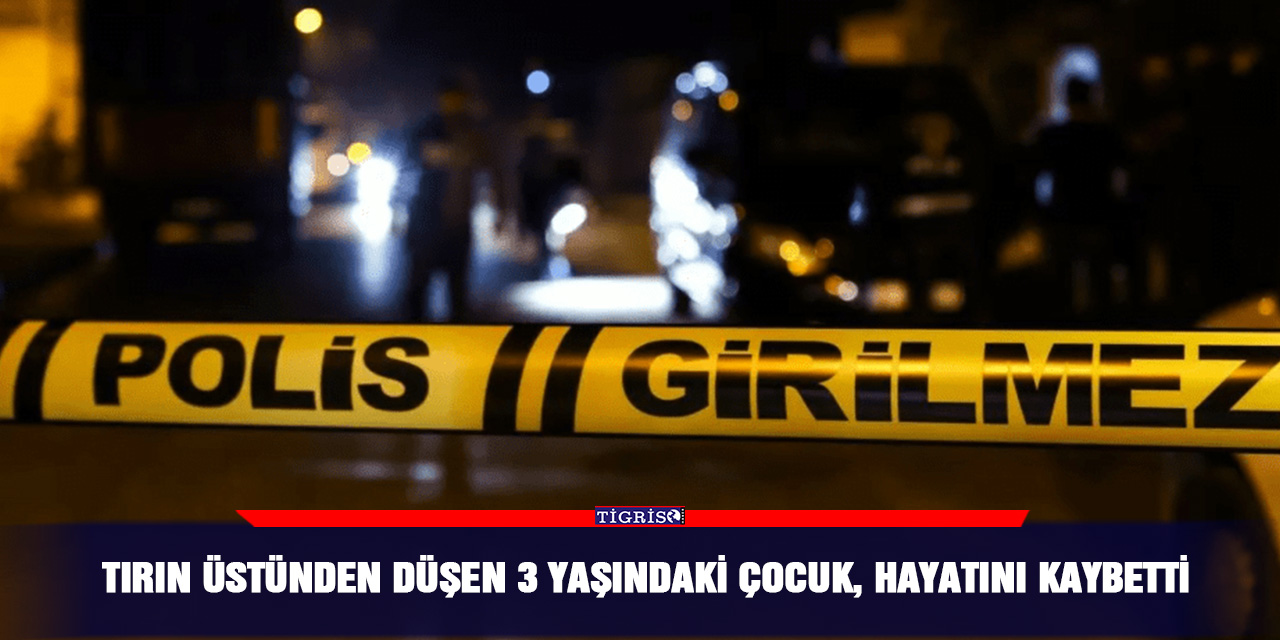 TIR’ın üstünden düşen 3 yaşındaki çocuk, hayatını kaybetti