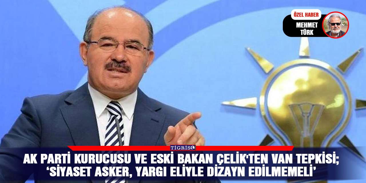 AK Parti kurucusu ve eski Bakan Çelik'ten Van tepkisi; ‘Siyaset asker, yargı eliyle dizayn edilmemeli’