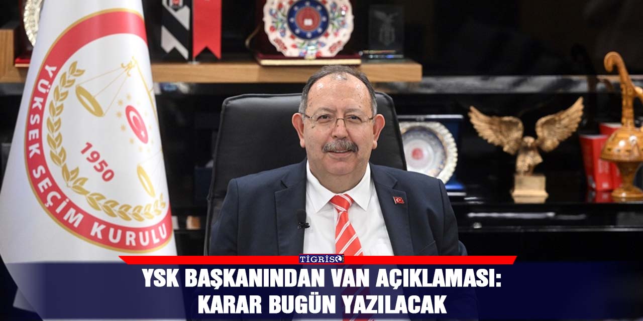 YSK Başkanından Van açıklaması:  Karar bugün yazılacak