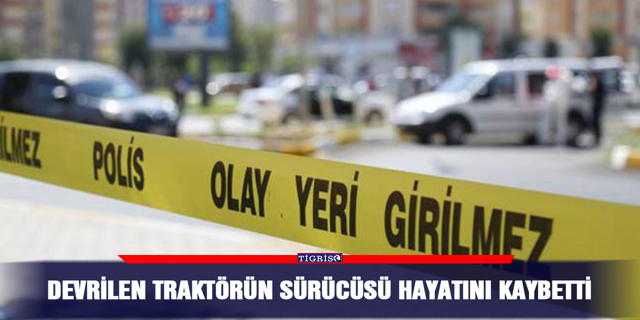 Devrilen traktörün sürücüsü hayatını kaybetti