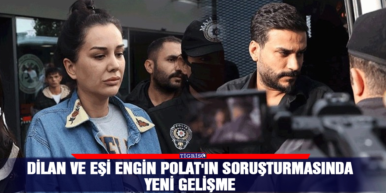 Dilan ve eşi Engin Polat'ın soruşturmasında yeni gelişme