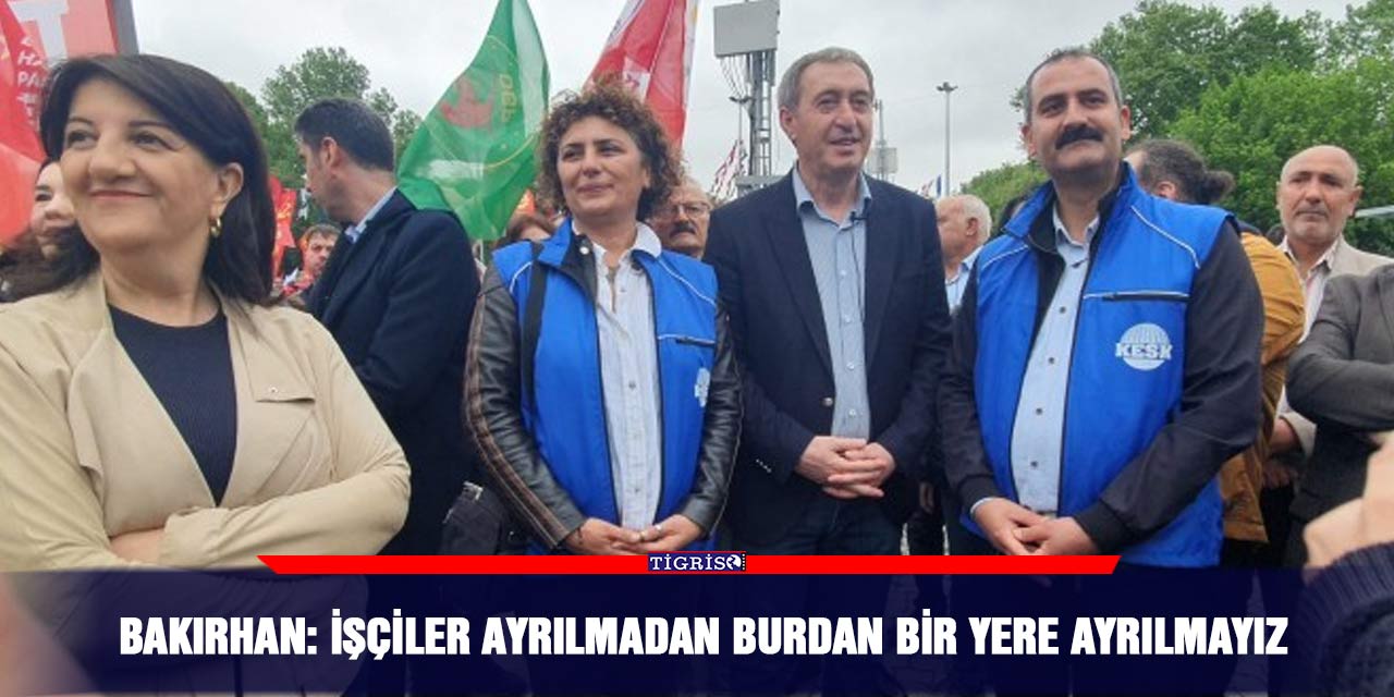 Bakırhan: İşçiler ayrılmadan burdan bir yere ayrılmayız