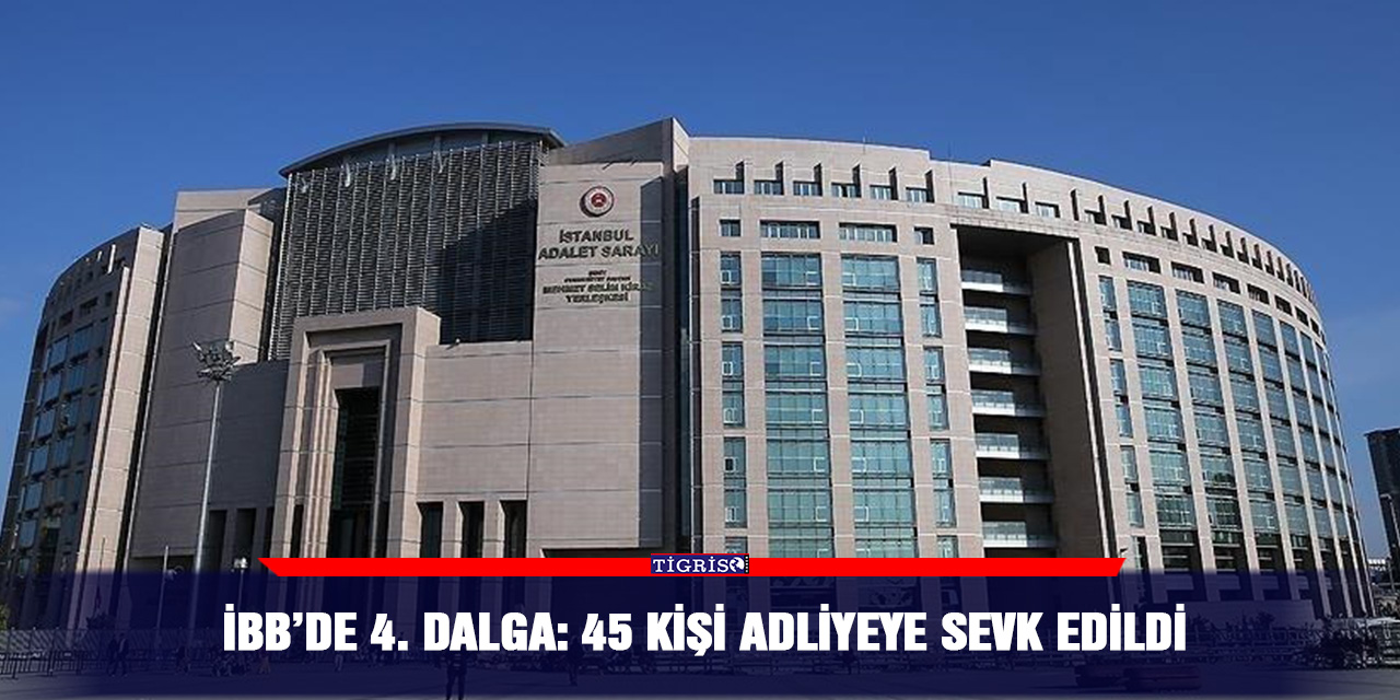 İBB’de 4. Dalga: 45 kişi Adliyeye Sevk Edildi