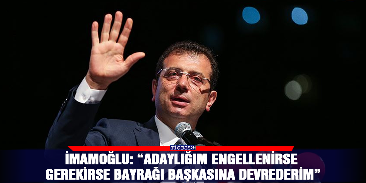 İmamoğlu: “Adaylığım engellenirse gerekirse bayrağı başkasına devrederim”