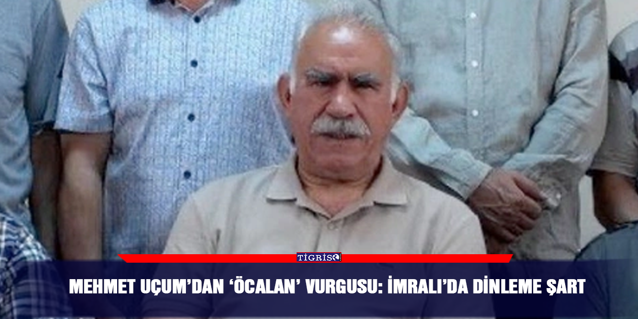 Mehmet Uçum’dan ‘Öcalan’ vurgusu: İmralı’da dinleme şart