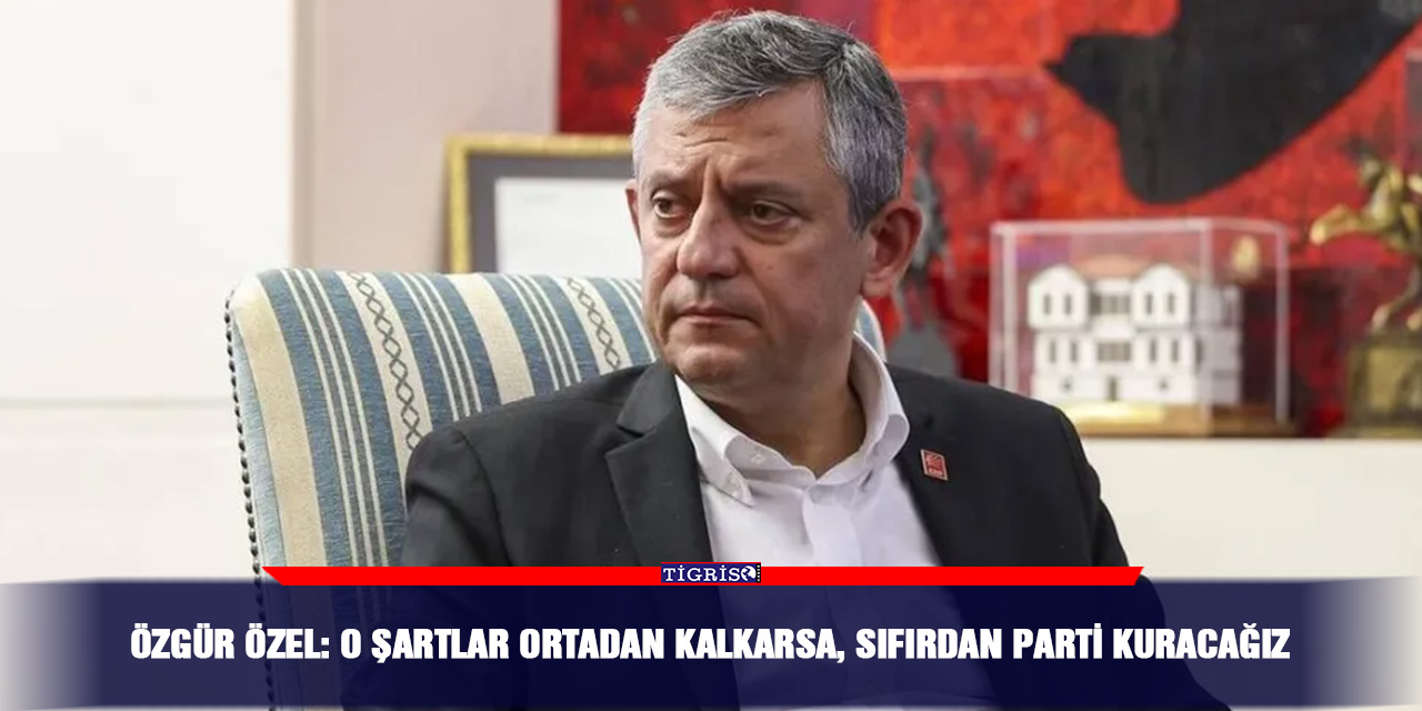 Özgür Özel: O şartlar ortadan kalkarsa, sıfırdan parti kuracağız