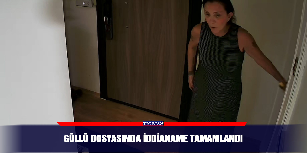 Güllü dosyasında iddianame tamamlandı