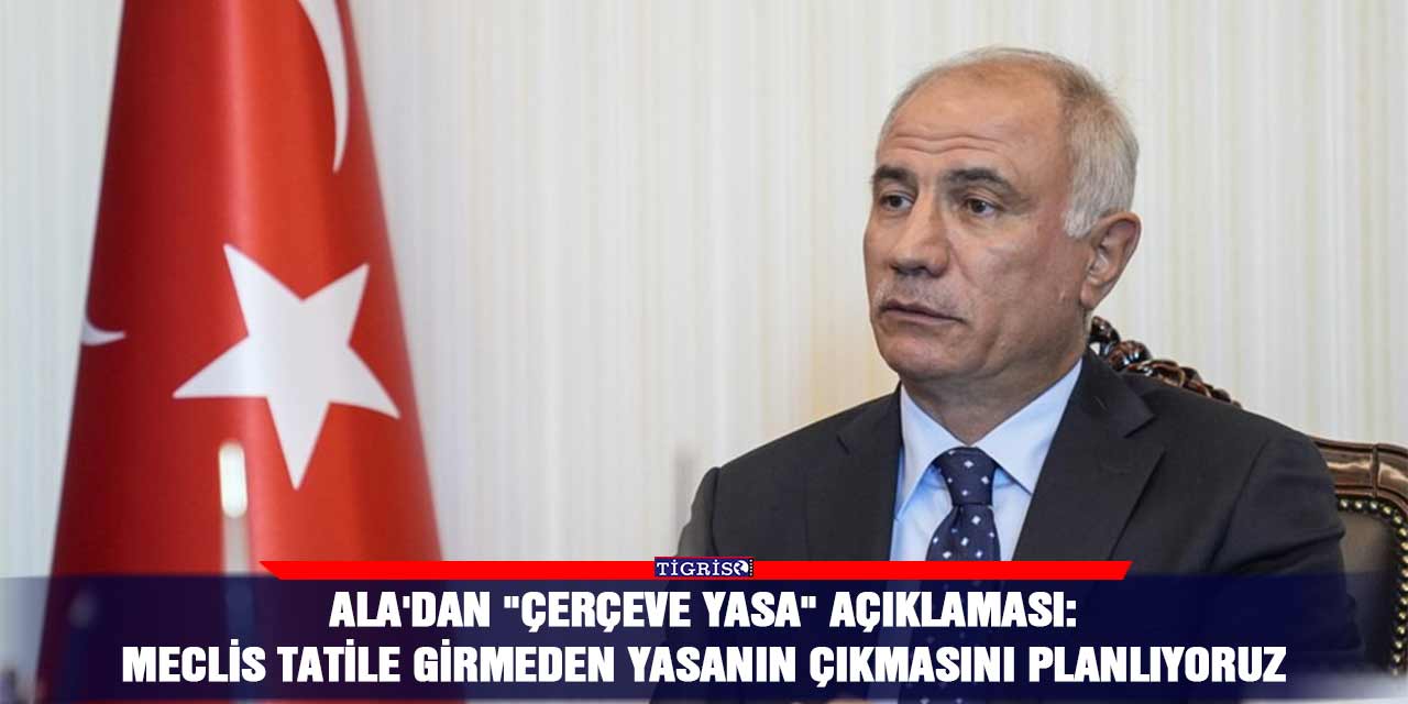 Ala'dan "çerçeve yasa" açıklaması: Meclis tatile girmeden yasanın çıkmasını planlıyoruz