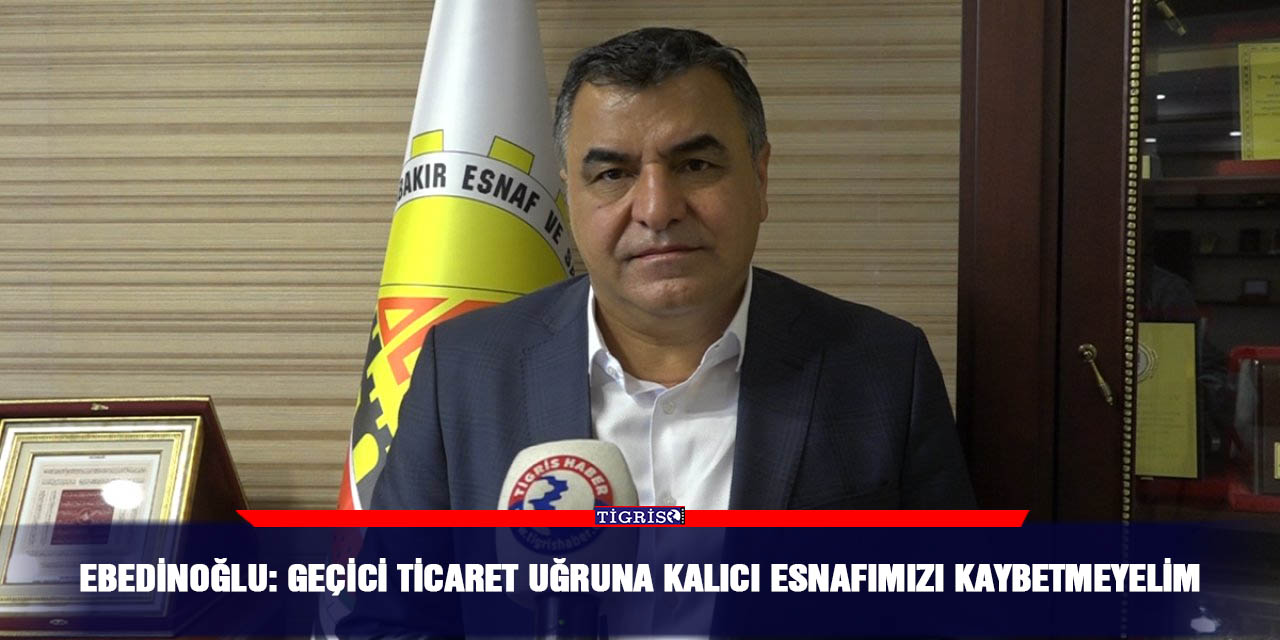 Ebedinoğlu: Geçici ticaret uğruna kalıcı esnafımızı kaybetmeyelim