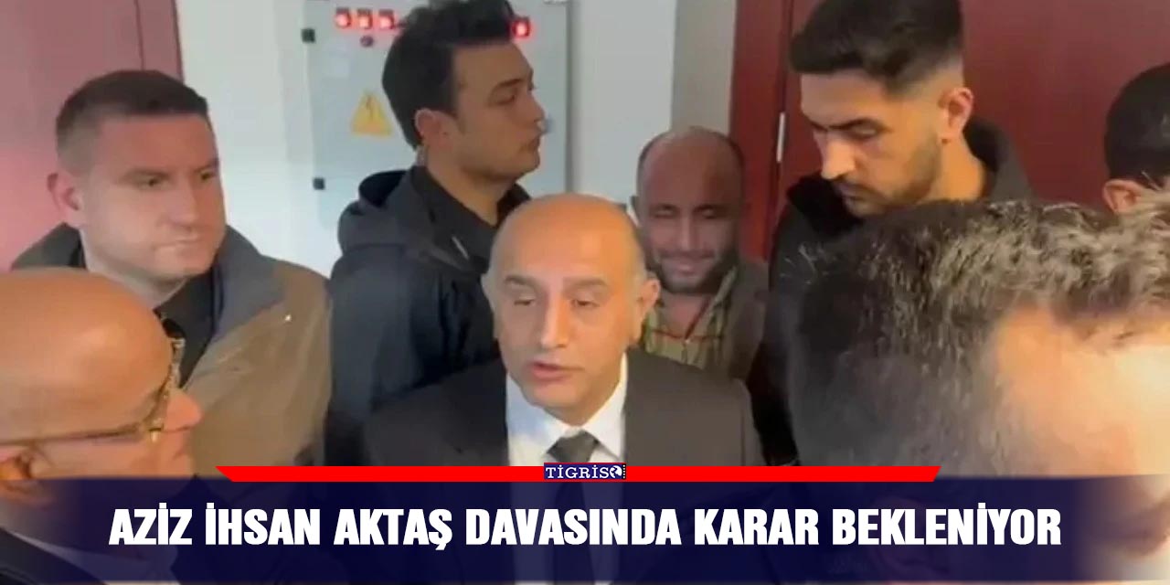 Aziz İhsan Aktaş davasında karar bekleniyor