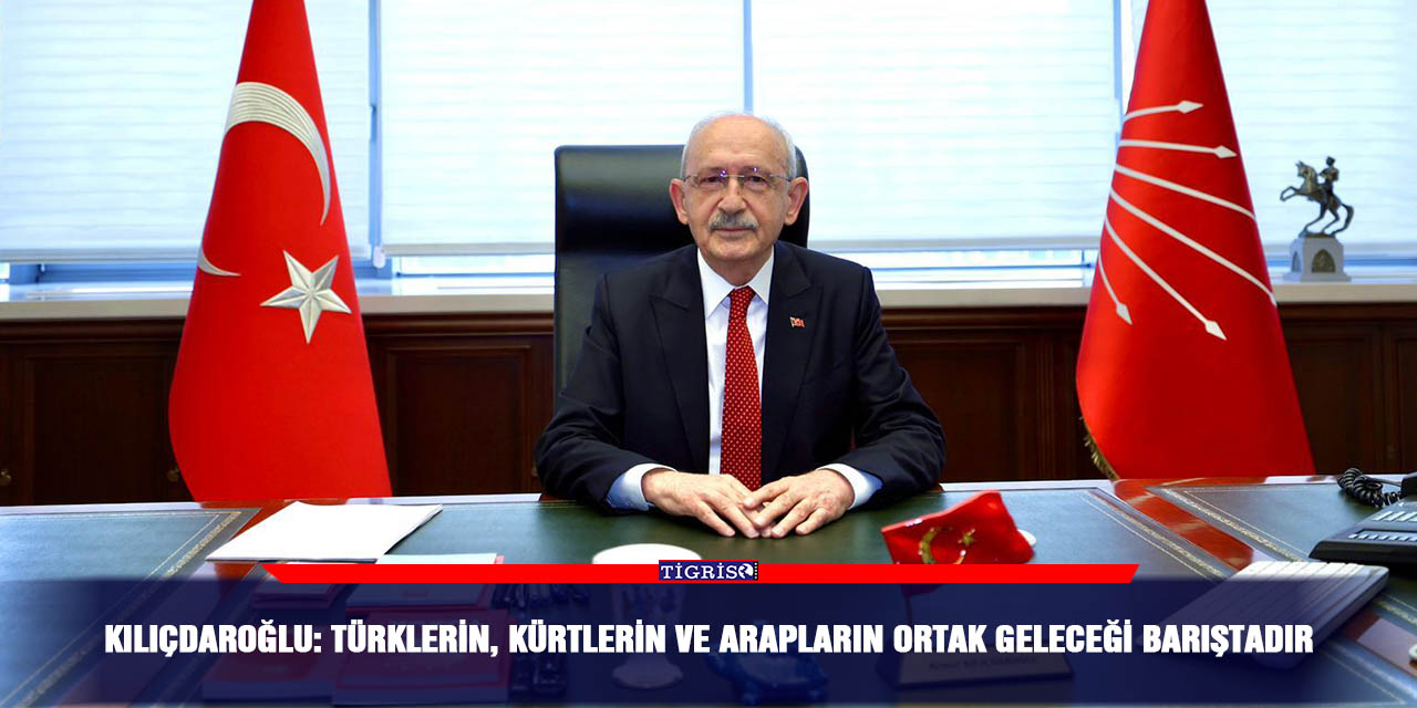 Kılıçdaroğlu: Türklerin, Kürtlerin ve Arapların ortak geleceği barıştadır