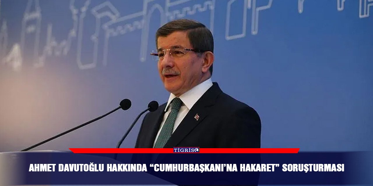 Ahmet Davutoğlu hakkında “Cumhurbaşkanı’na hakaret” soruşturması