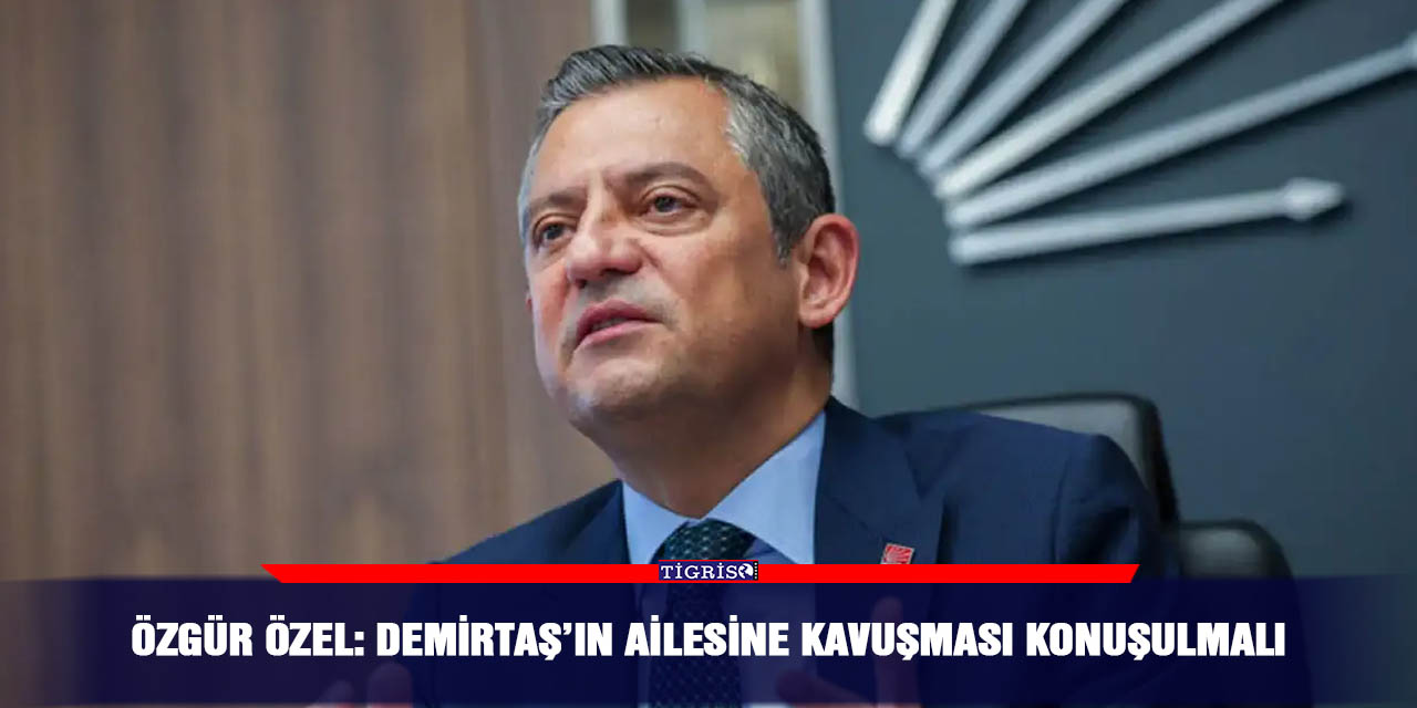 Özgür Özel: Demirtaş’ın ailesine kavuşması konuşulmalı