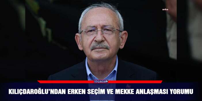 Kılıçdaroğlu’ndan erken seçim ve Mekke Anlaşması yorumu