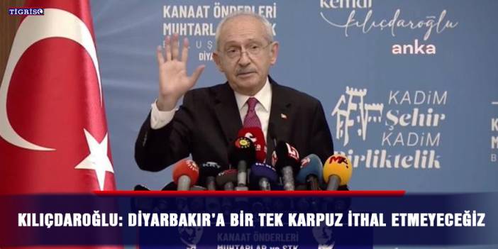 Kılıçdaroğlu: Diyarbakır’a bir tek karpuz ithal etmeyeceğiz